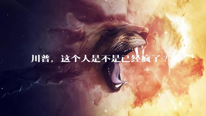 川普，这个人是不是已经疯了?